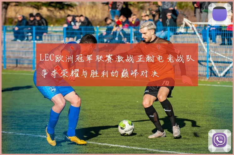 LEC欧洲冠军联赛激战正酣电竞战队争夺荣耀与胜利的巅峰对决