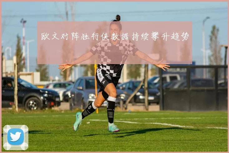 欧文对阵独行侠数据持续攀升趋势