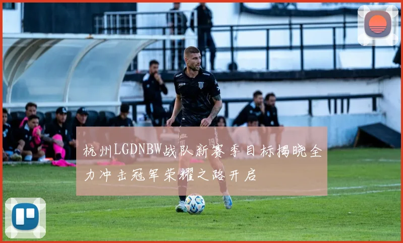 杭州LGDNBW战队新赛季目标揭晓全力冲击冠军荣耀之路开启