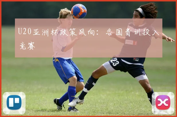 U20亚洲杯政策风向：各国青训投入竞赛