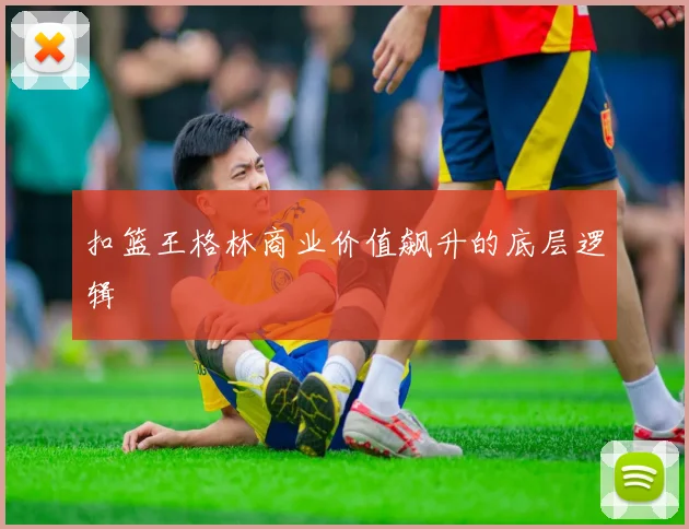 扣篮王格林商业价值飙升的底层逻辑