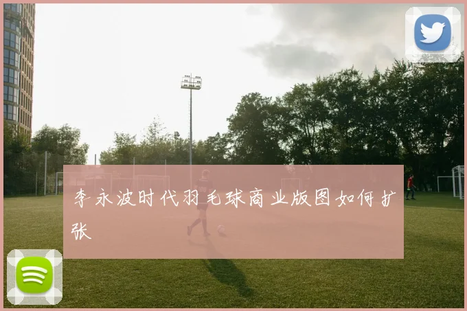 李永波时代羽毛球商业版图如何扩张