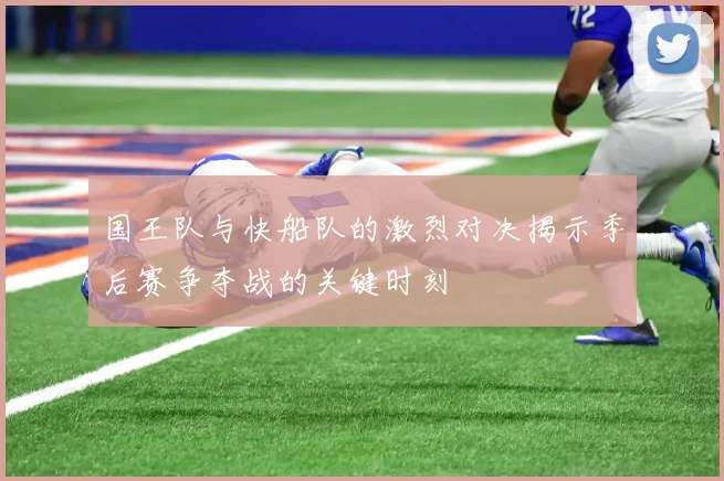国王队与快船队的激烈对决揭示季后赛争夺战的关键时刻
